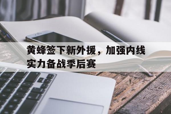 随机黄蜂签下新外援，加强内线实力备战季后赛的简单介绍